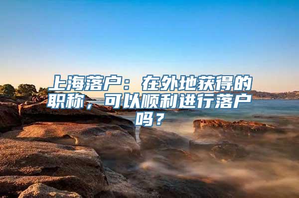 上海落户：在外地获得的职称，可以顺利进行落户吗？