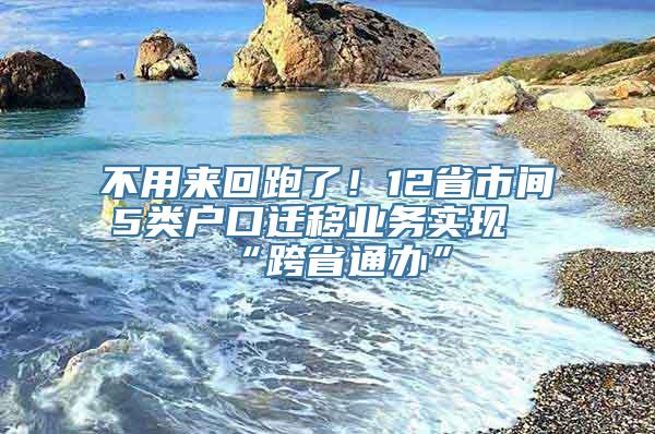 不用来回跑了！12省市间5类户口迁移业务实现“跨省通办”