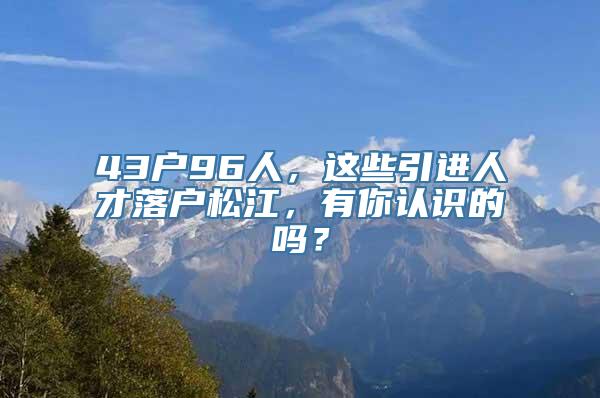 43户96人，这些引进人才落户松江，有你认识的吗？