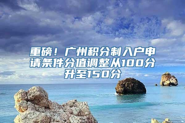 重磅！广州积分制入户申请条件分值调整从100分升至150分