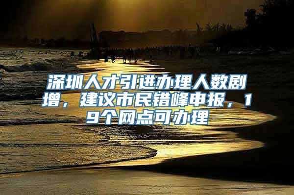 深圳人才引进办理人数剧增，建议市民错峰申报，19个网点可办理