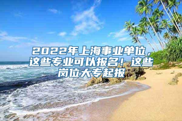 2022年上海事业单位，这些专业可以报名！这些岗位大专起报