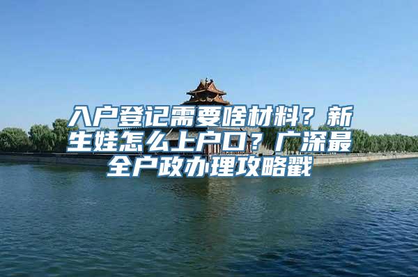 入户登记需要啥材料？新生娃怎么上户口？广深最全户政办理攻略戳