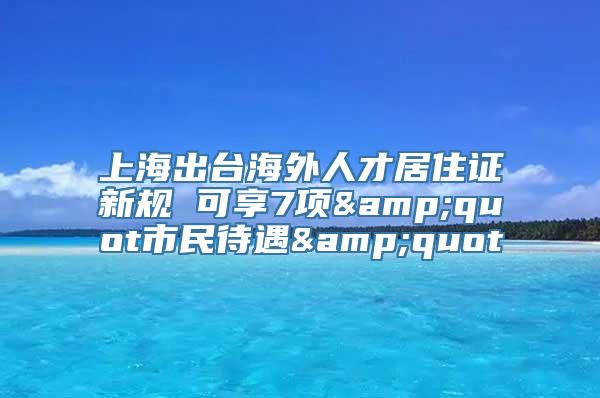 上海出台海外人才居住证新规 可享7项&quot市民待遇&quot