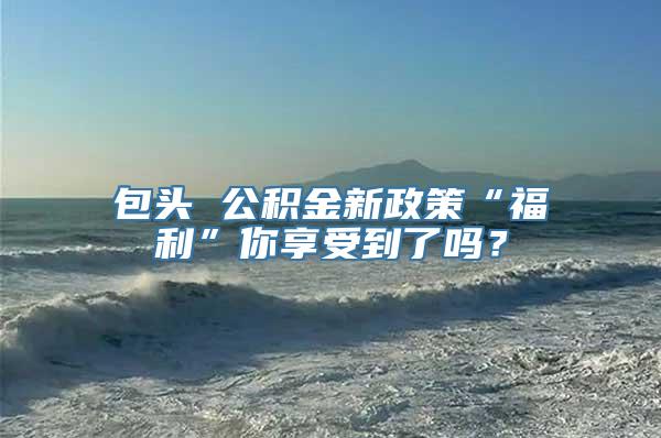 包头 公积金新政策“福利”你享受到了吗？