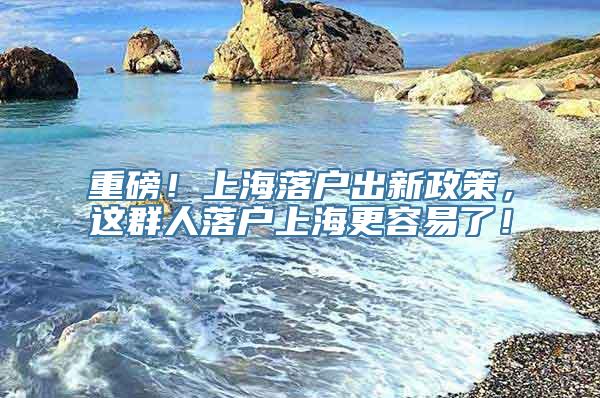 重磅！上海落户出新政策，这群人落户上海更容易了！