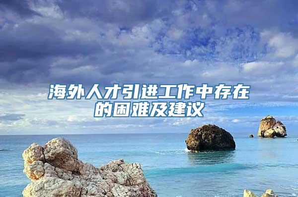 海外人才引进工作中存在的困难及建议