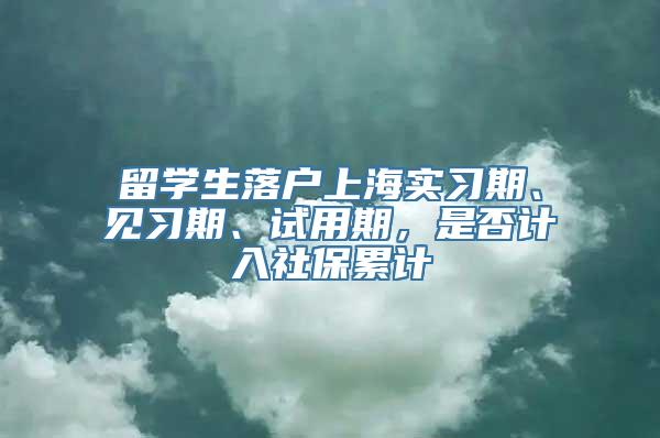 留学生落户上海实习期、见习期、试用期，是否计入社保累计