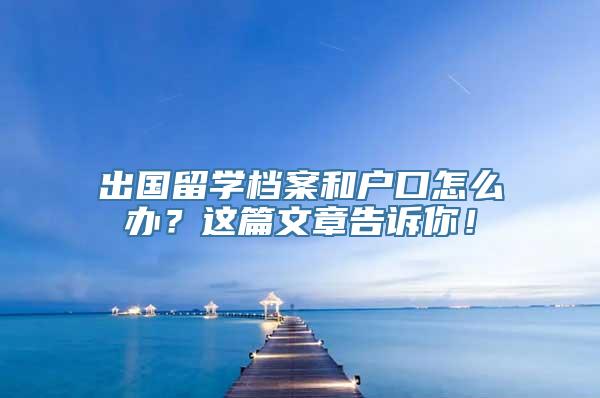 出国留学档案和户口怎么办？这篇文章告诉你！