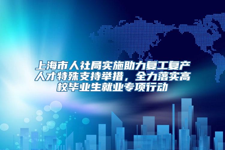 上海市人社局实施助力复工复产人才特殊支持举措，全力落实高校毕业生就业专项行动