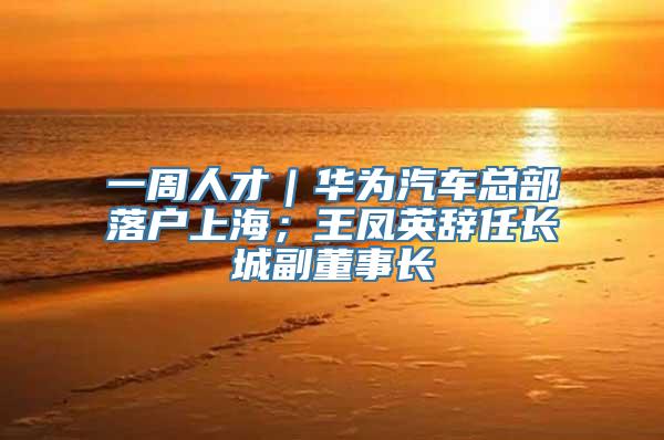 一周人才｜华为汽车总部落户上海；王凤英辞任长城副董事长