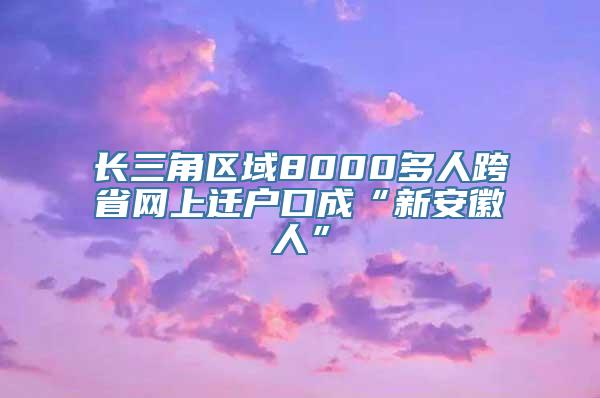 长三角区域8000多人跨省网上迁户口成“新安徽人”