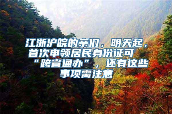 江浙沪皖的亲们，明天起，首次申领居民身份证可“跨省通办”，还有这些事项需注意