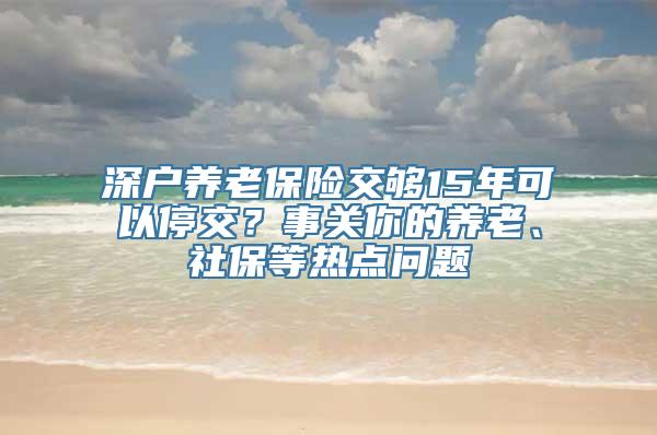 深户养老保险交够15年可以停交？事关你的养老、社保等热点问题