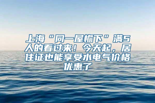 上海“同一屋檐下”满5人的看过来！今天起，居住证也能享受水电气价格优惠了