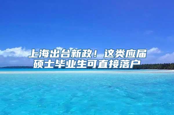 上海出台新政！这类应届硕士毕业生可直接落户