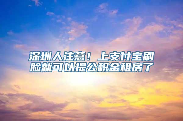 深圳人注意！上支付宝刷脸就可以提公积金租房了