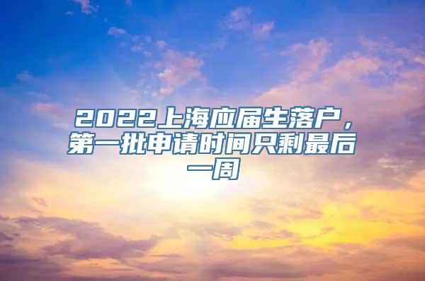 2022上海应届生落户，第一批申请时间只剩最后一周