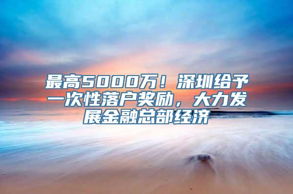 最高5000万！深圳给予一次性落户奖励，大力发展金融总部经济