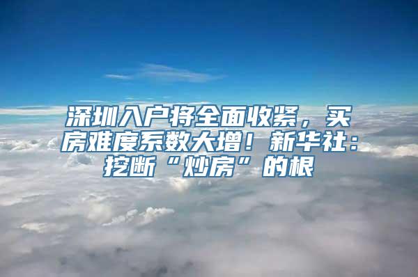 深圳入户将全面收紧，买房难度系数大增！新华社：挖断“炒房”的根