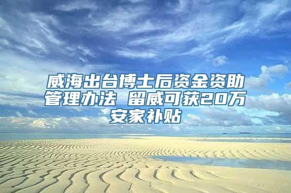 威海出台博士后资金资助管理办法 留威可获20万安家补贴