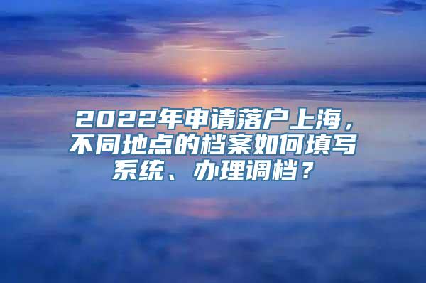 2022年申请落户上海，不同地点的档案如何填写系统、办理调档？