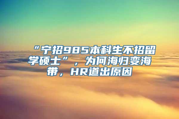 “宁招985本科生不招留学硕士”，为何海归变海带，HR道出原因