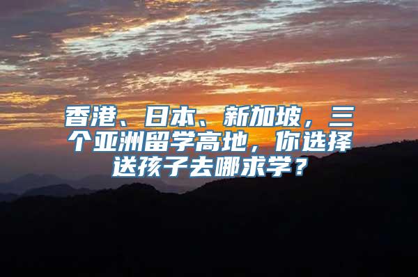 香港、日本、新加坡，三个亚洲留学高地，你选择送孩子去哪求学？