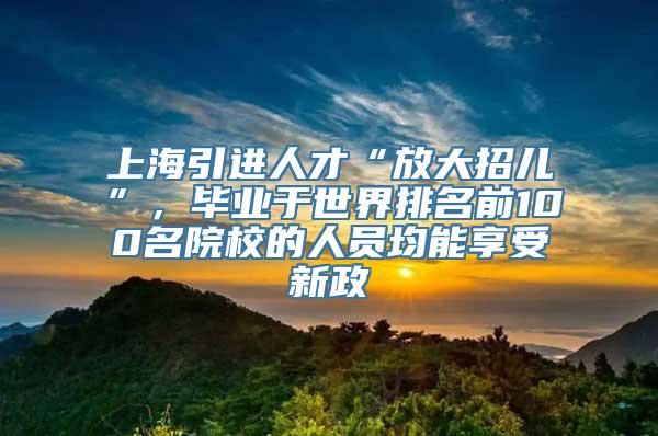 上海引进人才“放大招儿”，毕业于世界排名前100名院校的人员均能享受新政