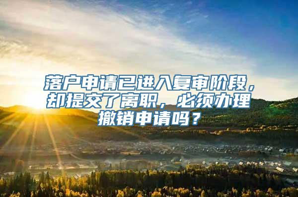 落户申请已进入复审阶段，却提交了离职，必须办理撤销申请吗？