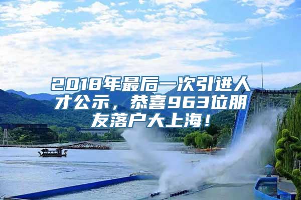 2018年最后一次引进人才公示，恭喜963位朋友落户大上海！