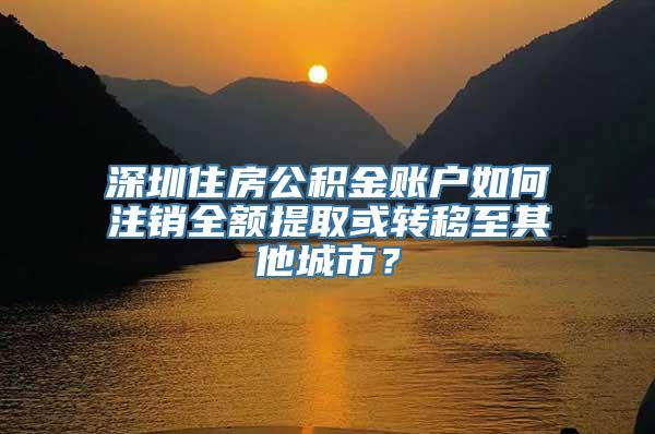 深圳住房公积金账户如何注销全额提取或转移至其他城市？