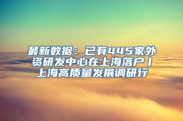 最新数据：已有445家外资研发中心在上海落户丨上海高质量发展调研行