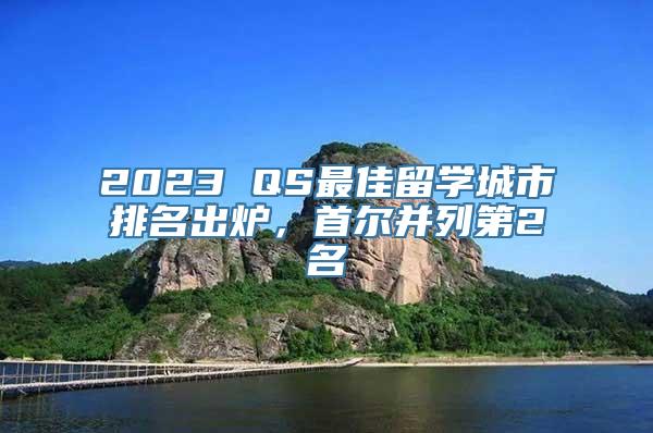 2023 QS最佳留学城市排名出炉，首尔并列第2名