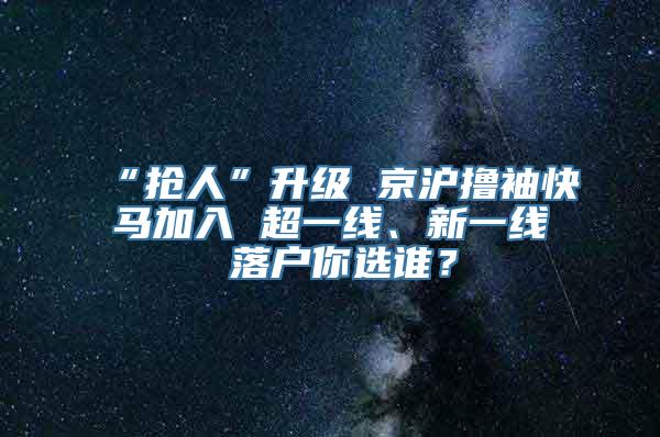 “抢人”升级 京沪撸袖快马加入 超一线、新一线 落户你选谁？