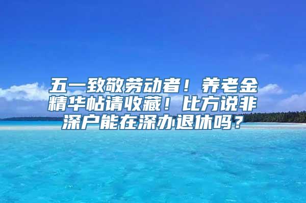 五一致敬劳动者！养老金精华帖请收藏！比方说非深户能在深办退休吗？