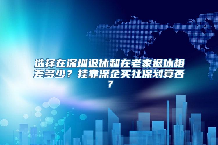 选择在深圳退休和在老家退休相差多少？挂靠深企买社保划算否？