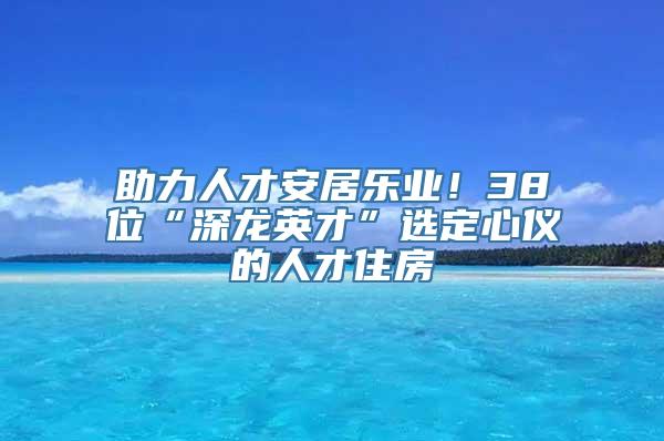 助力人才安居乐业！38位“深龙英才”选定心仪的人才住房