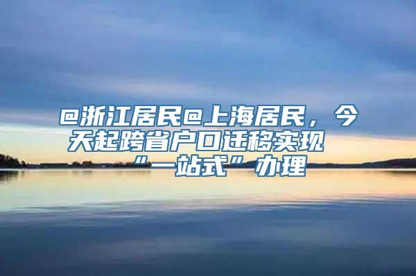 @浙江居民@上海居民，今天起跨省户口迁移实现“一站式”办理