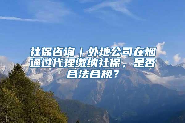 社保咨询｜外地公司在烟通过代理缴纳社保，是否合法合规？