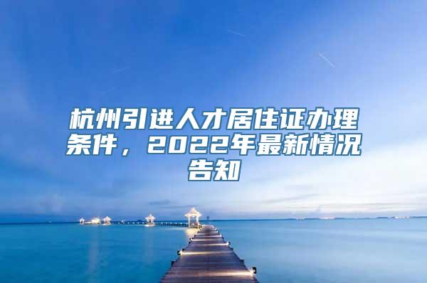 杭州引进人才居住证办理条件，2022年最新情况告知