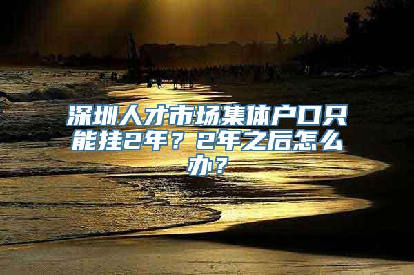 深圳人才市场集体户口只能挂2年？2年之后怎么办？