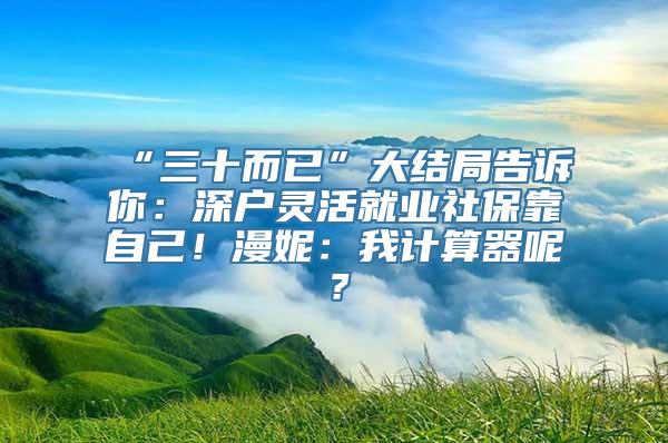 “三十而已”大结局告诉你：深户灵活就业社保靠自己！漫妮：我计算器呢？