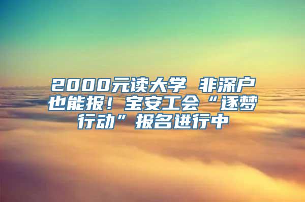 2000元读大学 非深户也能报！宝安工会“逐梦行动”报名进行中