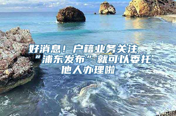 好消息！户籍业务关注“浦东发布”就可以委托他人办理啦