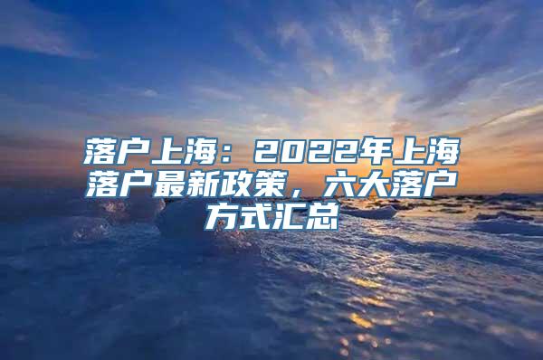 落户上海：2022年上海落户最新政策，六大落户方式汇总