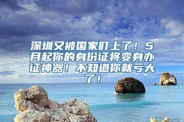 深圳又被国家盯上了！5月起你的身份证将变身办证神器！不知道你就亏大了！