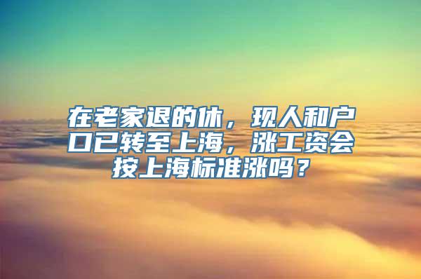 在老家退的休，现人和户口已转至上海，涨工资会按上海标准涨吗？