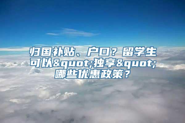 归国补贴、户口？留学生可以"独享"哪些优惠政策？