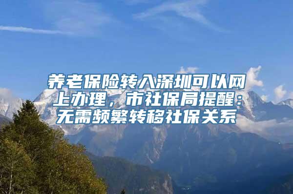 养老保险转入深圳可以网上办理，市社保局提醒：无需频繁转移社保关系